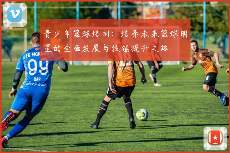 青少年篮球培训：培养未来篮球明星的全面发展与技能提升之路