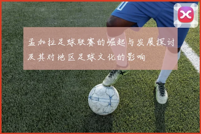 孟加拉足球联赛的崛起与发展探讨及其对地区足球文化的影响
