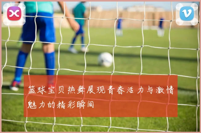 篮球宝贝热舞展现青春活力与激情魅力的精彩瞬间
